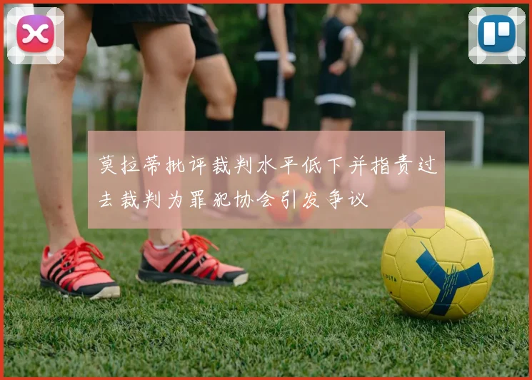 莫拉蒂批评裁判水平低下并指责过去裁判为罪犯协会引发争议