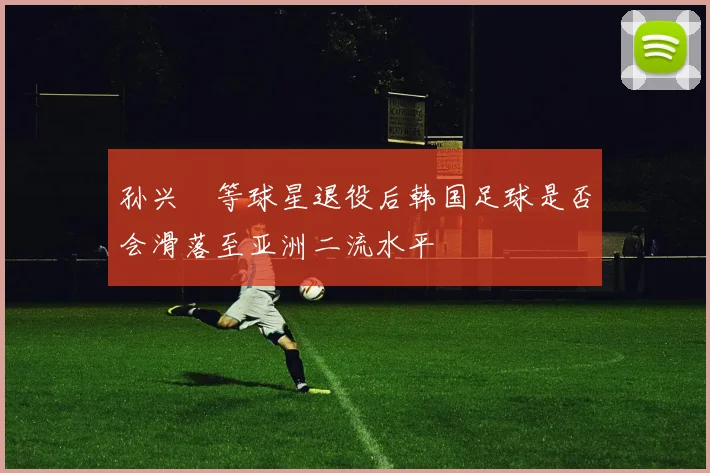 孙兴慜等球星退役后韩国足球是否会滑落至亚洲二流水平