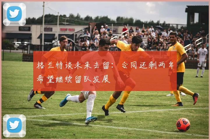格兰特谈未来去留：合同还剩两年希望继续留队发展