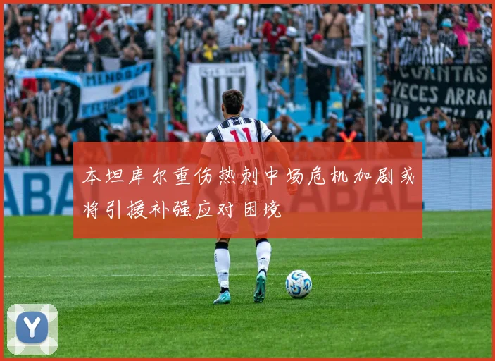 本坦库尔重伤热刺中场危机加剧或将引援补强应对困境