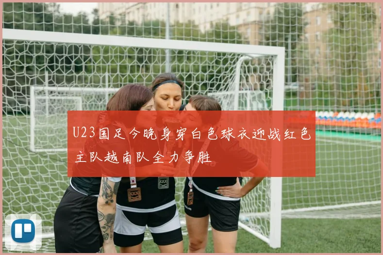 U23国足今晚身穿白色球衣迎战红色主队越南队全力争胜