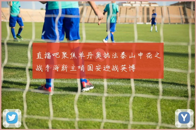 直播吧聚焦单丹奥执法泰山申花之战李海新主哨国安迎战英博