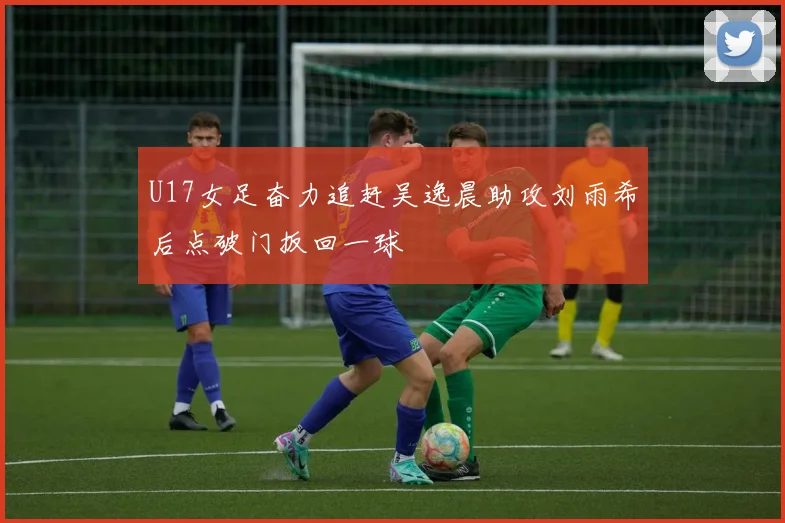 U17女足奋力追赶吴逸晨助攻刘雨希后点破门扳回一球